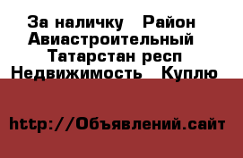 За наличку › Район ­ Авиастроительный - Татарстан респ. Недвижимость » Куплю   